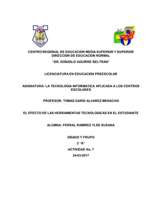 CENTRO REGIONAL DE EDUCACION MEDIA SUPERIOR Y SUPERIOR
DIRECCION DE EDUCACION NORMAL
“DR. GONZALO AGUIRRE BELTRAN”
LICENCIATURA EN EDUCACION PREESCOLAR
ASIGNATURA: LA TECNOLOGIA INFORMATICA APLICADA A LOS CENTROS
ESCOLARES
PROFESOR: TOMAS DARÍO ALVAREZ MENACHO
EL EFECTO DE LAS HERRAMIENTAS TECNOLOGICAS EN EL ESTUDIANTE
ALUMNA: FERRAL RAMIREZ YLSE SUSANA
GRADO Y FRUPO
2 ”A”
ACTIVIDAD No. 7
24-03-2017
 