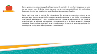 Como ya sabemos estas nos ayuda a lograr captar la atención de los alumnos ya que se hace
de una manera más dinámica y esto da paso a una mejor comprensión de los contenidos,
buscando siempre que los alumnos aprendan de una manera significativa.
Cabe mencionar que el uso de las herramientas les aporta un gran conocimiento a los
alumnos, esto siempre y cuando los maestro sepan implementar el uso de las estrategias de
una manera adecuada así como también tomar en cuenta las características del grupo y
adaptarlas para el logro de los objetivos y competencias de la actividad a realizar; como ya
mencione anteriormente el profesor es el que se encarga de hacer de estas herramientas un
medio por el cual puedan a enriquecer sus conocimientos.
 