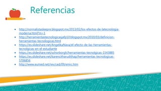 Referencias
 http://normalistasleepre.blogspot.mx/2013/02/los-efectos-de-latecnologia-
moderna.html?m=1
 http://herramientastecnologicasjafp10.blogspot.mx/2010/03/definicion-
herramientas-tecnologicas.html
 https://es.slideshare.net/AngelikaNava/el-efecto-de-las-herramientas-
tecnolgicas-en-el-estudiante
 https://es.slideshare.net/schorborgh/herramientas-tecnolgicas-1543885
 https://es.slideshare.net/karencitharudithap/herramientas-tecnologicas-
5706856
 http://www.eumed.net/rev/ced/09/emrc.htm
 
