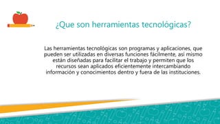 ¿Que son herramientas tecnológicas?
Las herramientas tecnológicas son programas y aplicaciones, que
pueden ser utilizadas en diversas funciones fácilmente, así mismo
están diseñadas para facilitar el trabajo y permiten que los
recursos sean aplicados eficientemente intercambiando
información y conocimientos dentro y fuera de las instituciones.
 