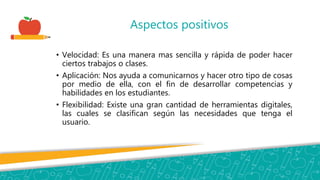Aspectos positivos
• Velocidad: Es una manera mas sencilla y rápida de poder hacer
ciertos trabajos o clases.
• Aplicación: Nos ayuda a comunicarnos y hacer otro tipo de cosas
por medio de ella, con el fin de desarrollar competencias y
habilidades en los estudiantes.
• Flexibilidad: Existe una gran cantidad de herramientas digitales,
las cuales se clasifican según las necesidades que tenga el
usuario.
 