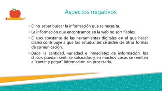 Aspectos negativos
• El no saber buscar la información que se necesita.
• La información que encontramos en la web no son fiables.
• El uso constante de las herramientas digitales en el que hacer
diario contribuye a que los estudiantes se aíslen de otras formas
de comunicación.
• Dada la cantidad, variedad e inmediatez de información, los
chicos puedan sentirse saturados y en muchos casos se remiten
a “cortar y pegar” información sin procesarla.
 
