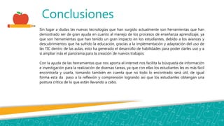Conclusiones
Sin lugar a dudas las nuevas tecnologías que han surgido actualmente son herramientas que han
demostrado ser de gran ayuda en cuanto al manejo de los procesos de enseñanza aprendizaje, ya
que son herramientas que han tenido un gran impacto en los estudiantes, debido a los avances y
descubrimientos que ha sufrido la educación, gracias a la implementación y adaptación del uso de
las TIC dentro de las aulas, esto ha generado el desarrollo de habilidades para poder darles uso y a
si ampliar más el panorama para la creación de nuevos trabajos.
Con la ayuda de las herramientas que nos aporta el internet nos facilita la búsqueda de información
e investigación para la realización de diversas tareas, ya que con ellas los estudiantes les es más fácil
encontrarla y usarla, tomando también en cuenta que no todo lo encontrado será útil, de igual
forma esta da paso a la reflexión y comprensión logrando así que los estudiantes obtengan una
postura crítica de lo que están llevando a cabo.
 