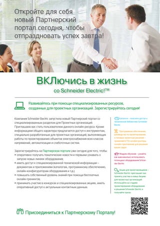 Откройте для себя
новый Партнерский
портал сегодня, чтобы
отпраздновать успех завтра!
ВКЛючись в жизнь
со Schneider Electric!ТМ
Компания Schneider Electric запустила новый Партнерский портал со
специализированным разделом для Проектных организаций.
Приглашаем вас стать пользователем данного онлайн-ресурса. Кроме
информациии общего характера предлагается доступ к инструментам,
специально разработанным для проектных организаций, выполняющих
работы по проектированию объектов электроснабжения всех классов
напряжений, автоматизации и слаботочных систем.
Зарегистрируйтесь на Партнерском портале уже сегодня для того, чтобы:
•	оперативно получать тематические новости и первыми узнавать о
запуске новых линеек оборудования;
•	иметь доступ к специализированной технической информации –
документам и приложениям (каталогам, программному обеспечению,
онлайн-конфигураторам оборудования и т.д.);
•	повышать собственный уровень знаний при помощи бесплатных
онлайн-тренингов;
•	принимать участие в конкурсах и специализированных акциях, иметь
оперативный доступ к актуальным контактным данным.
Развивайтесь при помощи специализированных ресурсов,
созданных для проектных организаций. Зарегистрируйтесь сегодня!
Присоединиться к Партнерскому Порталу!
Каталоги – получите доступ к
технической библиотеке Schneider
Electric
Программное обеспечение,
руководства по проектированию
и типовые проектные решения –
применяйте ПО, конфигураторы,
онлайн-приложения для решения
ваших задач
Модули обучения – узнайте,
как максимально использовать
потенциал оборудования Schnei-
der Electric
Акции для проектировщиков –
Schneider Electric приглашает вас
принять участие в новых Акциях
для проектных организаций.
Используйте на стадиях
проектирования оборудование
и решения Schneider Electric и
получайте призы
 