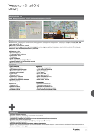 Умные сети Smart Grid
ADMS - Усовершенствованная система управления распределительной сетью
Функции
Новое поколение информационно-технологических систем управления распределением электроэнергии, включающее в себя функции SCADA, DMS, OMS,
а также зачастую PCS, GIS.
ADMS: более 50 технологических функций.
Комплексная система, предназначенная для анализа, управления, прогнозирования работы и планирования развития электрических сетей, включающих
значительное число распределительных пунктов и подстанций.
ADMS включает в себя:
• Сбор телеинформации
• Ретрансляция команд управления
• Представление данных
• Архивирование
• Расчет режимов сети
• Анализ надежности схем электроснабжения
• Управление аварийно-восстановительными работами
• Расчет технических потерь
Характеристики
Сетевые операции
• Управление отключениями
• Восстановление электроснабжения
• Восстановление большого региона
• Управление переключениями
• Сброс нагрузки
• Временные плакаты
• Температурный мониторинг
• Анализ низкого напряжения
• Управление распределенной генерацией
• Тренажер диспетчера
Оптимизация
• Управление U, Q
• Реконфигурация сети
• Управление нагрузкой
• Управление спросом
Анализ сети
• Расчет потерь электроэнергии
• Расчет показателей надежности
• Операционные расходы
• Расчет токов КЗ
• Анализ работы РЗА
• Анализ характеристик КА
• Анализ надежности (крит. «-1»)
• Гармонический анализ
• Анализ архивов, рапортов
Планирование
• Планирование развития сети
• Планирование мероприятий по
• повышению наблюдаемости сети
• Долгосрочное прогнозирование нагрузки
• Краткосрочное прогнозирование нагрузки
Преимущества
• Обнаружение нарушений в работе сети
• Локализация неисправности, автоматическое восстановление электроснабжения
• Минимизация времени потери электроснабжения
• Оценка возможного прерывания электроснабжения, его последствий и принятия решений по восстановлению сети
• Оптимальное снятие нагрузки перегруженной сети
• Рекомендации эксплуатационному персоналу по реконфигурации сети при каких-либо изменениях
• Информация о причинах потери мощности
• Анализ селективности и чувствительности функций защит терминалов релейной защиты
• Выявление списка критических неисправностей при которых восстановление электроснабжения невозможно и списка потенциальных мест укрепления (повышения надежности) сети
• Составление плана развития сети в будущем
Умные сети Smart Grid
(ADMS)
H-11
 