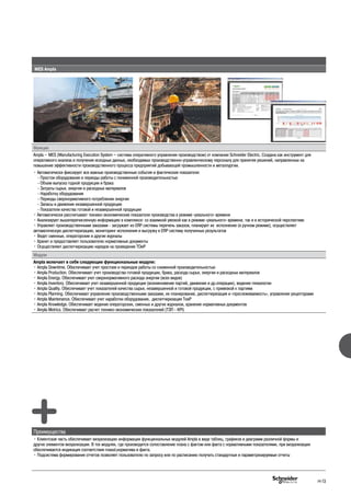 MES Ampla
Функции
Ampla – MES (Manufacturing Execution System – система оперативного управления производством) от компании Schneider Electric. Cоздана как инструмент для
оперативного анализа и получения исходных данных, необходимых производственно-управленческому персоналу для принятия решений, направленных на
повышение эффективности производственного процесса предприятий добывающей промышленности и металлургии.
• Автоматически фиксирует все важные производственные события и фактические показатели:
- Простои оборудования и периоды работы с пониженной производительностью
- Объем выпуска годной продукции и брака
- Затраты сырья, энергии и расходных материалов
- Наработку оборудования
- Периоды сверхнормативного потребления энергии
- Запасы и движение незавершенной продукции
- Показатели качества готовой и незавершенной продукции
• Автоматически рассчитывает технико-экономические показатели производства в режиме «реального» времени
• Анализирует вышеперечисленную информацию в комплексе: со взаимной увязкой как в режиме «реального» времени, так и в исторической перспективе
• Управляет производственными заказами - загружает из ERP системы перечень заказов, планирует их исполнение (в ручном режиме), осуществляет
автоматическую диспетчеризацию, мониторинг исполнения и выгрузку в ERP систему полученных результатов
• Ведет сменные, операторские и другие журналы
• Хранит и предоставляет пользователю нормативные документы
• Осуществляет диспетчеризацию нарядов на проведение ТОиР
Модули
Ampla включает в себя следующие функциональные модули:
• Ampla Downtime. Обеспечивает учет простоев и периодов работы со сниженной производительностью
• Ampla Production. Обеспечивает учет производства готовой продукции, брака, расхода сырья, энергии и расходных материалов
• Ampla Energy. Обеспечивает учет сверхнормативного расхода энергии (всех видов)
• Ampla Inventory. Обеспечивает учет незавершенной продукции (возникновение партий, движение и др.операции), ведение генеалогии
• Ampla Quality. Обеспечивает учет показателей качества сырья, незавершенной и готовой продукции, с привязкой к партиям
• Ampla Planning. Обеспечивает управление производственными заказами, их планирование, диспетчеризация и «прослеживаемость», управление рецептурами
• Ampla Maintenance. Обеспечивает учет наработки оборудования, диспетчеризация ТоиР
• Ampla Knowledge. Обеспечивает ведение операторских, сменных и других журналов, хранение нормативных документов
• Ampla Metrics. Обеспечивает расчет технико-экономических показателей (ТЭП - KPI)
Преимущества
• Клиентская часть обеспечивает визуализацию информации функциональных модулей Ampla в виде таблиц, графиков и диаграмм различной формы и
других элементов визуализации. В тех модулях, где производится сопоставление плана с фактом или факта с нормативными показателями, при визуализации
обеспечивается индикация соответствия плананорматива и факта.
• Подсистема формирования отчетов позволяет пользователю по запросу или по расписанию получать стандартные и параметризируемые отчеты
H-13
 