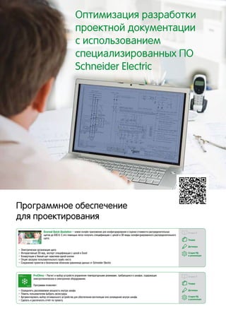 Программное обеспечение
для проектирования
Стадия П
Тендер
Договоры
Стадия РД
и реализация
ProClima – Расчет и выбор устройств управления температурными режимами, требующихся в шкафах, содержащих
электротехническое и электронное оборудование.
Программа позволяет:
•	Определить рассеиваемую мощность внутри шкафа
•	Помочь пользователям выбрать аксессуары
•	Аргументировать выбор оптимального устройства для обеспечения вентиляции или охлаждения внутри шкафа
•	Сделать и распечатать отчёт по проекту
Стадия П
Тендер
Договоры
Стадия РД
и реализация
Ecoreal Quick Quotation – новое онлайн приложение для конфигурирования и оценки стоимости распределительных
щитов до 630 А. С его помощью легко получить спецификацию с ценой и 3D-виды сконфигурированного распределительного
щита.
•	Электрическая организация щита
•	Интерактивный 3D-вид, экспорт спецификации с ценой в Excel
•	Конвертация в Умный щит нажатием одной кнопки
•	Опция загрузки пользовательского прайс-листа
•	Сохранение проектов в безопасном облачном хранилище данных от Schneider Electric
Оптимизация разработки
проектной документации
с использованием
специализированных ПО
Schneider Electric
 