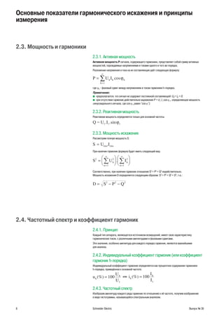 8 Schneider Electric Выпуск № 30
Основные показатели гармонического искажения и принципы
измерения
2.3. Мощность и гармоники
2.3.1. Активная мощность
Активная мощность P сигнала, содержащего гармоники, представляет собой сумму активных
мощностей, порождаемых напряжениями и токами одного и того же порядка.
Разложение напряжения и тока на их составляющие даёт следующую формулу:
P U Ih h h
h
=
=
∞
∑ cosϕ
1
где ϕh - фазовый сдвиг между напряжением и током гармоники h-порядка.
Примечание:
предполагается, что сигнал не содержит постоянной составляющей: Ub 0= I0 = 0;
при отсутствии гармоник действительно выражение P = Ub 1 I1 cos ϕ1, определяющее мощность
синусоидального сигнала, где cos ϕ1 равен "cos ϕ").
2.3.2. Реактивная мощность
Реактивная мощность определяется только для основной частоты:
Q = U1. .sinI1 1ϕ
2.3.3. Мощность искажения
Рассмотрим полную мощность S:
U .IS rms rms=
При наличии гармоник формула будет иметь следующий вид:
∑ ∑S U Ih
n
h
n
2 2
1
2
1
=












=
∞
=
∞
.
Соответственно, при наличии гармоник отношение S2
= P2
+ Q2
недействительно.
Мощность искажения D определяется следующим образом: S2
= P2
+ Q2
+ D2
, т.е.:
D S P Q= − −2 2 2
2.4. Частотный спектр и коэффициент гармоник
2.4.1. Принцип
Каждый тип аппарата, являющегося источником возмущений, имеет свою характеристику
гармонических токов, с различными амплитудами и фазовыми сдвигами.
Эти значения, особенно амплитуда для каждого порядка гармоник, являются важнейшими
для анализа.
2.4.2. Индивидуальный коэффициент гармоник (или коэффициент
гармоник h-лорядка)
Индивидуальный коэффициент гармоник определяется как процентное содержание гармоники
h-порядка, приведённое к основной частоте:
u
U
U
h
h
(%) = 100
1
или i
I
I
h
h
(%) = 100
1
2.4.3. Частотный спектр
Изобразив амплитуду каждого ряда гармоник по отношению к её частоте, получим изображение
в виде гистограммы, называющейся спектральным анализом.
 