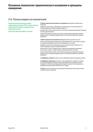 Выпуск № 30 Schneider Electric 11
Основные показатели гармонического искажения и принципы
измерения
2.6. Польза каждого из показателей
Основным показателем является общее
гармоническое искажение (THD), которое позволяет
одной величиной выразить искажение волны
напряжения или тока.
Спектр даёт картину искажённого сигнала.
b Общее гармоническое искажение по напряжению характеризует искажение волны
напряжения.
Измеряемое значение THDu и наблюдаемые в установке явления: Значение THDu менее 5 %
считается нормальным. Опасности нарушений работы нет.
Значение THDu от 5 до 8 % свидетельствует о значительном гармоническом возмущении. Возможны
некоторые нарушения работы.
Значение THDu свыше 8 % говорит об очень большом гармоническом возмущении. Возможны
нарушения работы. Необходим подробный анализ и использование устройств для ослабления
возмущений.
b Общее гармоническое искажение по току характеризует искажение волны тока.
Поиск источника возмущения осуществляется путём измерения THD по току на вводе и на каждой
из отходящих линий различных цепей с целью локализации этого источника.
Измеряемое значение THDi и наблюдаемые в установке явления: Значение THDi менее 10 %
считается нормальным. Опасности нарушений работы нет.
Значение THDi от 10 до 50 % свидетельствует о значительном гармоническом возмущении.
Есть опасность нагрева, что требует завышения параметров кабелей и источников.
Значение THDi свыше 50 % говорит об очень большом гармоническом возмущении. Возможны
нарушения работы. Необходим подробный анализ и использование устройств для ослабления
возмущений.
b Коэффициент мощности позволяет оценить необходимое завышение параметров установки.
b Коэффициент амплитуды используется, чтобы характеризовать способность генератора
(источника бесперебойного питания или генератора переменного тока) выдавать большой
мгновенный ток. Компьютерное оборудование, например, потребляет сильно искаженный ток,
коэффициент амплитуды которого может достигать 3 и даже 5.
b Спектр (частотное разложение сигнала) даёт другое представление электрических сигналов
и позволяет оценить их искажение.
 
