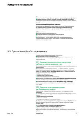 Выпуск № 30 Schneider Electric 13
Измерение показателей
или
количественный расчёт защит и фильтров подавления гармоник, необходимых для данной сети;b
сравнение измеренных значений с эталонными значениями, заявленными поставщикамиb
электроэнергии: предельные значения коэффициента гармоник, допустимые значения, эталонные
значения.
Использование измерительных приборов
Приборы служат для одновременного показа текущих и долгосрочных воздействий гармоник.
Для правильного анализа необходимы значения, измеренные за временные промежутки
от нескольких секунд до нескольких минут, при периодах наблюдения в несколько дней.
Требуемые значения:
амплитуды гармонических напряжений и токов;b
коэффициент гармоник для каждого порядка токов и напряжений;b
общее гармоническое искажение тока и напряжения;b
при необходимости, величина фазового сдвига между гармоническим напряжениемb
и гармоническим током одного порядка, и фаза гармоник по сравнению с общим эталоном
(например, основным напряжением).
3.3. Превентивная борьба с гармониками
Измерение показателей уровня гармоник может осуществляться:
либо приборами, постоянно установленными в сети;b
либо экспертом, выполняющим эту работу на объекте в течение не менее половины дняb
(ограниченный обзор).
3.3.1. Преимущественное использование измерительных
приборов, постоянно установленных в сети
По нескольким причинам установка измерительных приборов в сети на постоянной основе является
предпочтительной:
продолжительность анализа эксперта ограничена, в то время как измерения, выполняемыеb
в различных точках электроустановки за определенный достаточно продолжительный период
времени (от 1 недели до 1 месяца), дают общую картину работы установки, и учитывают все
случаи, которые могут иметь место в результате:
колебаний источника питания;v
колебаний в работе электроустановки;v
добавления нового оборудования в электроустановку.v
установленные в сети измерительные приборыb подготавливают и упрощают диагностику
экспертов, способствуя сокращению продолжительности и объёма их работы;
постоянные измерительные приборы способныb обнаруживать новые возмущения,
вызываемые размещением нового оборудования, новыми режимами работы или колебаниями
в сети питания.
3.3.2. Применение встроенных измерительных
или обнаруживающих приборов
Обнаруживающие или измерительные приборы, встроенные в электрораспределительное
оборудование:
b в случае общей оценки распределительной сети (превентивный анализ), позволяют
избежать:
аренды измерительного оборудования;v
приглашения экспертов;v
присоединения/отсоединения измерительных приборов.v
Для общей оценки сети, оценка на уровне главных распределительных щитов (ГРЩ НН) может быть
выполнена вводным аппаратом и/или измерительными аппаратами, встроенными в каждую
отходящую линию.
b в случае исправительного анализа эти аппараты позволяют:
выяснить рабочие условия, существовавшие в момент сбоя;v
сделать «картографию» сети и оценить применённое решение.v
Диагностика дополняется использованием оборудования, адаптированного к рассматриваемой
проблеме.
 