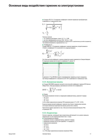 Выпуск № 30 Schneider Electric 17
Стандарт UTE C15-112 определяет коэффициент снижения параметров трансформаторовb
в зависимости от гармонических токов:
40
2
26,1
..1,01
1
Th
k
h
h 





+
=
∑=
1I
I
T h
h =
Типичные значения:
ток «прямоугольной формы» (спектр 1/hv (1)
): к = 0,86;
ток типа «преобразователь частоты» (THD = 50 %): к = 0,80.v
(1) В реальности форма сигнала тока приближается к прямоугольной; это действительно для любого выпрямителя
тока (трёхфазный выпрямитель, индукционная печь и т.д.).
«Коэффициент К»b
Стандарт ANSI C57.110 определяет коэффициент снижения параметров, который называется
«K-factor» («коэффициент К») и вычисляется по следующей формуле:
K
I h
I
I
I
h
h
h
h
h
rmsh
= =






=
∞
∞
=
∞∑
∑
∑
2 2
1
2
2
2
1
.
.
Этот более жесткий коэффициент снижения параметров широко применяется в Северной Америке.
В следующем примере рассчитывается коэффициент К, равный 13:
Порядок h Ih (%)
5 30
7 20
11 14
13 11
17 8
19 7
23 5
25 4
В диапазоне от 15 до 500 кВА стоимость трансформатора, параметры которого определены
при помощи коэффициента К, повышается на 30 - 60 % в зависимости от номинальных токов.
4.3.4. Асинхронные машины
Стандарт МЭК 60892 определяет весовой (статистический) коэффициент гармоник НVF (Harmoncb
Voltage Factor). Ниже даны формула и максимальное значение этого коэффициента:
HVF
U
h
h
h
= ≤
=
∑
∆
2
2
13
0 02,
Пример:b
Рассмотрим напряжение питания со следующими коэффициентами uh гармоник h-порядка:
u- 3: 2 % U1
;
u- 5: 3 % U1
;
u- 7: 1 % U1
;
(то есть общее гармоническое искажение THD напряжения равно 3,7 %, HVF = 0,018).
В данном примере весовой коэффициент гармоник очень близок к предельному значению,
за которым номинальные характеристики машины должны быть снижены.
Практическое правило заключается в том, чтобы при питании асинхронной машины THDu
не превышало 10%.
4.3.5. Конденсаторы
Согласно нормативу, проходящий через конденсаторы действующий ток не должен превышать
номинальный ток этих конденсаторов более чем в 1,3 раза.
В вышеприведённом примере:b
v напряжение питания с коэффициентами uh
гармоник h-порядка;
v напряжение основной частоты (или гармоника 1-го порядка) U1;
v гармонические напряжения:
u- 5: 8 % U1;
u- 7: 5 % U1;
u- 11: 3 % U1;
u- 13: 1 % U1;
(т.е. 10% общее гармоническое искажение напряжения THDu).
Основные виды воздействия гармоник на электроустановки
 