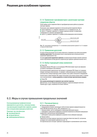24 Schneider Electric Выпуск № 30
Решения для ослабления гармоник
6.1.4. Применение трансформаторов с различными группами
соединения обмоток
Путём подбора группы соединения обмоток трансформаторов можно добиться устранения
некоторых гармоник.
Рассмотрим, какие гармоники подавляются той или иной группой соединения обмоток:
группа соединенияb ∆ Y ∆ подавляет гармоники 5-го и 7-го порядков (см. рис. 14);
группаb ∆ Y подавляет гармоники 3-го порядка (гармоники проходят по каждой фазе
и возвращаются по нейтрали трансформатора);
группаb ∆ Z5
подавляет гармоники 5-го порядка (путём возвращения в магнитопровод).
DB125269
Рис. 14 - использование трансформатора ∆ Y ∆ останавливает распространение гармоник 5-го и 7-го порядков
в сторону источника питания
6.1.5. Применение дросселей
В случае питания регуляторов частоты можно обеспечить сглаживание тока путём использования
линейных дросселей. При увеличении полного сопротивления цепи питания достигается
ограничение гармонического тока.
Установка дросселей подавления гармоник на конденсаторные батареи позволяет увеличить
полное сопротивление системы дроссель-конденсатор для гармоник в диапазоне высоких частот.
6.1.6. Выбор подходящей схемы заземления
Режим TNCb
При режиме нейтрали TNC один и тот же проводник (PEN) обеспечивает защиту при замыкании
(на землю) и прохождение токов небаланса.
В постоянном режиме гармонические токи проходят по проводнику PEN. Однако этот проводник
обладает некоторым сопротивлением, что приводит к небольшой разнице потенциалов (порядка
нескольких вольт) между аппаратами и может вызывать сбои в работе электронного оборудования.
Соответственно, режим нейтрали TNC следует использовать при питании силовых цепей, в головной
части электроустановки, и нельзя применять в случае питания чувствительных нагрузок.
Режим TNSb
Этот режим рекомендуется применять при наличии гармоник.
Действительно, так как нейтральный рабочий проводник и защитный проводник полностью
отделены друг от друга, напряжение сети более стабильно.
6.2. Меры в случае превышения предельных значений
Если вышеуказанные профилактические
мероприятия не достаточны, электроустановка,
под-вергающаяся воздействию гармоник, должна
быть оснащена фильтрующим устройством.
Различают три типа фильтров:
пассивный фильтр;b
активный фильтр;b
комбинированный фильтр.b
6.2.1. Пассивный фильтр
Типичные виды применения:b
промышленные установки, включающие в себя источники гармоник суммарной мощностьюv
свыше 200 кВА (регуляторы частоты, ИБП, выпрямители и т.д.);
электроустановка, где есть необходимость компенсации реактивной энергии;v
необходимость уменьшения коэффициента искажения напряжения во избежание возмущающегоv
воздействия на чувствительные электроприёмники;
необходимость уменьшения коэффициента искажения тока во избежание перегрузок.v
Принцип работы:b
Параллельно источнику гармоник подключается индуктивно-ёмкостная схема (LC), настроенная
на каждую частоту фильтруемой гармоники (см. рис. 15).
Эта параллельная цепь поглощает гармоники и предотвращает их проникновение в цепи питания.
 