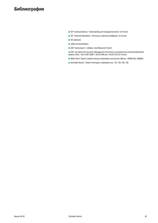 Выпуск № 30 Schneider Electric 43
Библиография
ISF: Technical Seminar: "Understanding and managing harmonics" (in French)b
ISF: Technical Publications: "Harmonics in electrical installations" (in French)b
IEC standardsb
Utility recommendationsb
EDF: Harmonique 5.1 software, User Manual (in French)b
EDF: Les cahiers de l’Ing nierie: Management of harmonics on industrial and commercial distributionb
systems, Parts 1 and 2 (Ref. GEDO 1.48.B.07/96 and 1.48.B.01/97) (in French)
Merlin Gerin: Guide to reactive-energy compensation and harmonic filtering - HV/MV (Ref. CG0065)b
Schneider Electric: "Cahiers Techniques" publications nos. 152, 159, 160, 183.b
 