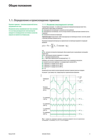 Выпуск № 30 Schneider Electric 3
Общие положения
1.1. Определение и происхождение гармоник
Наличие гармоник - синоним искаженной волны
напряжения или тока.
Искажение волны напряжения или тока означает,
что система распределения электроэнергии
находится в возмущенном состоянии и качество
энергии не является оптимальным.
1.1.1. Искажение синусоидального сигнала
Теорема Фурье указывает, что любая несинусоидальная периодическая функция может быть
представлена в виде суммы составляющих:
синусоидальной составляющей с основной частотой колебаний;b
синусоидальных составляющих, частоты которых являются целыми кратными основной частотыb
(гармоник);
возможной постоянной составляющей.b
Гармоника ряда n представляет собой синусоидальную составляющую сигнала с частотой, равной
n-кратному значению основной частоты.
Разложение периодической функции на гармонические составляющие выражается следующей
формулой:
−ω ϕy t Yo Y n tn n
n
n
( ) sin( )= +
=
=∞
∑ 2
1
,
где:
Yob - значение постоянной составляющей, обычно равной нулю и в дальнейшем считающейся
равной нулю;
Ynb - действующее значение гармоники n-го порядка;
ωb - пульсация основной частоты;
ϕb n
- сдвиг фазы гармонической составляющей при t = 0.
Например, для сигналов, которыми являются волны тока и напряжения электросети:
основная частота (или гармоника 1-го порядка) имеет значение 50 Гц;b
у гармоники 2-го порядка частота 100 Гц;b
у гармоники 3-го порядка частота 150 Гц;b
у гармоники 4-го порядка частота 200 Гц;b
и т.д.b
Искаженный сигнал является результирующей наложения гармоник различных порядков.
На рисунке 1 дан пример тока, подвергающегося гармоническим искажениям.
DB125582
удар.
Суммарный
ток
Основная
составляющая
(50 Гц)
3 я гармоника
(150 Гц)
5 я гармоника
(250 Гц)
7 я гармоника
(350 Гц)
9 я гармоника
(450 Гц)
действ.
Рис. 1 - пример тока, содержащего гармоники, и разложение суммарного тока на его гармонические
составляющие 1-го (основная), 3-го, 5-го, 7-го и 9-го порядков.
 