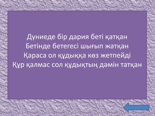 Дүниеде бір дария беті қатқан
Бетінде бетегесі шығып жатқан
Қараса ол құдыққа көз жетпейді
Құр қалмас сол құдықтың дәмін татқан
 