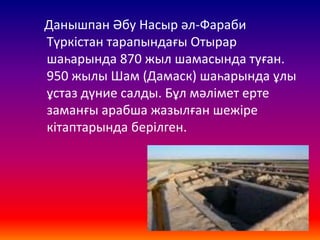 Данышпан Әбу Насыр әл-Фараби
Түркістан тарапындағы Отырар
шаһарында 870 жыл шамасында туған.
950 жылы Шам (Дамаск) шаһарында ұлы
ұстаз дүние салды. Бұл мәлімет ерте
заманғы арабша жазылған шежіре
кітаптарында берілген.
 
