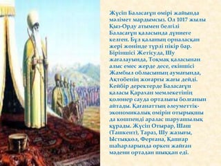 Жүсіп Баласағұн өмірі жайында
мәлімет мардымсыз. Ол 1017 жылы
Қыз-Орду атымен белгілі
Баласағұн қаласында дүниеге
келген. Бұл қаланың орналасқан
жері жөнінде түрлі пікір бар.
Біріншісі Жетісуда, Шу
жағалауында, Тоқмақ қаласынан
алыс емес жерде десе, екіншісі
Жамбыл облысының аумағында,
Ақтөбенің жоғарғы жағы дейді.
Кейбір деректерде Баласағұн
қаласы Қарахан мемлекетінің
қолөнер сауда орталығы болғанын
айтады. Қағанаттың әлеуметтік-
экономикалық өмірін отырықшы
да көшпенді аралас шаруашылық
құрады. Жүсіп Отырар, Шаш
(Ташкент), Тараз, Шу жазығы,
Ыстықкөл, Ферғана, Қашғар
шаһарларында өркен жайған
мәдени ортадан шыққан еді.
 