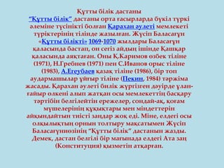Құтты білік дастаны
“Құтты білік” дастаны орта ғасырларда бүкіл түркі
әлеміне түсінікті болған Қарахан әулеті мемлекеті
түріктерінің тілінде жазылған. Жүсіп Баласағұн
«Құтты білікті» 1069-1070 жылдары Баласағұн
қаласында бастап, он сегіз айдың ішінде Қашқар
қаласында аяқтаған. Оны Қ.Каримов өзбек тіліне
(1971), Н.Гребнев (1971) пен С.Иванов орыс тіліне
(1983), А.Егеубаев қазақ тіліне (1986), бір топ
аудармашылар ұйғыр тіліне (Пекин, 1984) тәржіма
жасады. Қарахан әулеті билік жүргізген дәуірде ұлан-
ғайыр өлкені алып жатқан осы мемлекеттің басқару
тәртібін белгілейтін ережелер, сондай-ақ, қоғам
мүшелерінің құқықтары мен міндеттерін
айқындайтын тиісті заңдар жоқ еді. Міне, елдегі осы
олқылықтың орнын толтыру мақсатымен Жүсіп
Баласағүниөзінің “Құтты білік” дастанын жазды.
Демек, дастан белгілі бір мағынада елдегі Ата заң
(Конституция) қызметін атқарған.
 