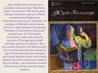 . Дастанның бізге жеткен үш
көшірме нұсқасы бар. Біріншісі,
Герат қаласында 1439 жылы көне
ұйғыр жазуымен (қазір ол Вена
қаласындағы Корольдік
кітапханада сақтаулы), екіншісі, 14-
ғасырдың бірінші жартысында
Египетте араб әрпімен (Каирдың
Кедивен кітапханасы қорында)
көшірілген. Ал Наманган
қаласынан табылған үшінші
нұсқасы 12-ғасырларда араб
әрпімен қағазға түсірілген. Бұл
қолжазба Ташкенттегі Шығыстану
институтының қорында сақтаулы
тұр. Ғалымдар осы үш көшірме
нұсқаның әрқайсысына тән өзіндік
ерекшеліктерді жинақтай отырып,
«Құтты білік» дастанының ғылыми
негізделген толық мәтінін жасап
шықты.
 
