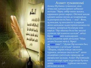 Ахмет гуманизмі
Ахмед Иүгінеки гуманизмі діни
этикалық қағидалармен қабысып
жатады: “Біреу зәбір-жапа жасаса,
қарымына рахат көрсет. Өйткені қанды
қанмен қанша жусаң да тазармайды.
Адамгершіліктің басы — осы”. Яғни,
зұлымдық зұлымдықты тудырады
деген қағиданы хадистерінің қазығы ете
отырып, кешірімді болғанды хош
көреді: “Бір айыпқа бола бас кесуші
дүниеде тірі адамсыз қалады” дейді.
Бірақдүние мен адамдардың
кемелсіздігіне орай айтылған “Мың
досың болсын мейлі, біреуі
де адал емес”, “Дүние бір қолмен бал,
бір қолмен у ұстатады” немесе
“Шырақ, сырың өзіңде сақталып
тұрмаса, досыңда сақтала ма?” деген
сөздерінен үмітсіздік сарындар да
аңғарылып қалады. Ахмет Иүгінекидің
нақыл сөздері түркі жұртында бүгінге
дейін мақал-мәтел түрінде сақталып,
айтылып келеді.
 