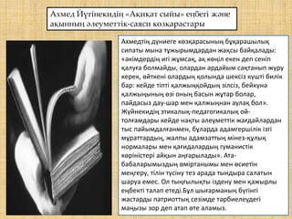 Ахмед Йүгінекидің «Ақиқат сыйы» еңбегі және
ақынның әлеуметтік-саяси көзқарастары
Ахмедтің дүниеге көзқарасының бұқарашылық
сипаты мына тұжырымдардан жақсы байқалады:
«әкімдердің игі жұмсақ, ақ көңіл екен деп сеніп
қалуға болмайды, олардан әрдайым сақтанып жүру
керек, өйткені олардың қолында шексіз күшті билік
бар: кейде тіпті қалжыңқойдың зілсіз, бейкүнә
қалжыңының өзі оның басын жұтар болар,
пайдасыз дау-шар мен қалжыңнан аулақ бол».
Жүйнекидің этикалық-педагогикалық ой-
толғамдары кейде нақты әлеуметтік жағдайлардан
тыс пайымдалғанмен, бұларда адамгершілік ізгі
мұраттардың, жалпы адамзаттың мінез-құлық
нормалары мен қағидалардың гуманистік
көріністері айқын аңғарылады». Ата-
бабаларымыздың өміртанымы мен өсиетін
меңгеру, тілін түсіну тез арада тындыра салатын
шаруа емес. Ол тыңғылықты іздену мен қажырлы
еңбекті талап етеді.Бұл шығарманың бүгінгі
жастарды патриоттық сезімде тәрбиелеудегі
маңызы зор деп атап өте аламыз.
 