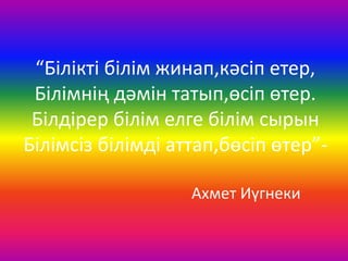 “Білікті білім жинап,кәсіп етер,
Білімнің дәмін татып,өсіп өтер.
Білдірер білім елге білім сырын
Білімсіз білімді аттап,бөсіп өтер”-
Ахмет Иүгнеки
 