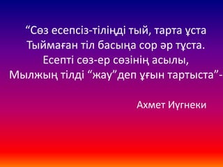 “Сөз есепсіз-тіліңді тый, тарта ұста
Тыймаған тіл басыңа сор әр тұста.
Есепті сөз-ер сөзінің асылы,
Мылжың тілді “жау”деп ұғын тартыста”-
Ахмет Иүгнеки
 