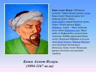 Қожа Ахмет Яссауи.
(1094-1167 ж.ж)
Қожа Ахмет Ясауи–1093жылы
тулыған. Түркістандық ғұлама, әулие.
Қожа Ахмет Ясауидің арғы тегі
қожалар әулеті. Әкесі –
Исфиджабта даңққа бөленген әулие,
Әзірет Әлінің ұрпағы Шейх
Ибраһим. Анасы – Мұса шейхтың
қызы Айша (Қарашаш ана). Мұса
шейх те Исфиджабта әулиелігімен
танылған. Кейбір деректерде Қожа
Ахмет Ясауидың Ибраһим атты ұлы
менГауhар Хошназ (Жауhар Шахназ)
атты қызының болғандығы
айтылады. Қожа Ахмет Ясауидың
ұрпағы негізінен осы қызынан
тарайды
 