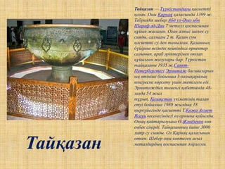 Тайқазан — Түркістандағы қасиетті
қазан. Оны Қарнақ қаласында 1399 ж.
Тебриздік шебер Абд ул-Әзиз ибн
Шараф әд-Дин 7 металл қоспасынан
құйып жасаған. Оған алпыс шелек су
сияды, салмағы 2 т. Қазан суы
қасиетті су деп танылған. Қазанның
бүйіріне өсімдік кейпіндегі өрнектер
салынып, араб әріптерімен оюлап
құйылған жазулары бар. Түркістан
тайқазаны 1935 ж.Санкт-
Петербургтегі Эрмитаж басшыларын
ың өтініші бойынша 3-халықаралық
конгреске көрсету үшін әкетілген еді.
Эрмитаждың төменгі қабатында 48-
залда 54 жыл
тұрып, Қазақстан үкіметінің талап
етуі бойынша 1989 жылдың 18
қыркүйегінде қасиетті Т.Қожа Ахмет
Ясауи кесенесіндегі өз орнына қойылды.
Оның қайтарылуына Ө.Жәнібеков көп
еңбек сіңірді. Тайқазанның ішіне 3000
литр су сыяды. Ол Қарнақ қаласынан
өткен. Шебер оны көптеген асыл
металдардың қоспасынан әзірлеген.
Тайқазан
 