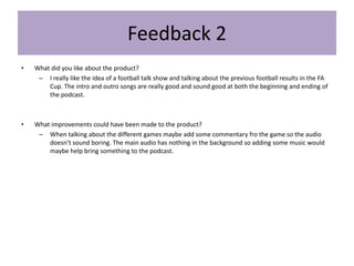 Feedback 2
• What did you like about the product?
– I really like the idea of a football talk show and talking about the previous football results in the FA
Cup. The intro and outro songs are really good and sound good at both the beginning and ending of
the podcast.
• What improvements could have been made to the product?
– When talking about the different games maybe add some commentary fro the game so the audio
doesn’t sound boring. The main audio has nothing in the background so adding some music would
maybe help bring something to the podcast.
 