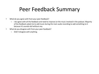 Peer Feedback Summary
• What do you agree with from your peer feedback?
– I do agree with all the feedback and need to improve on the music involved in the podcast. Majority
of the feedback asked me to add music during the main audio recording to add something to it
because it’s sounds dull without any.
• What do you disagree with from your peer feedback?
– Didn’t disagree with anything.
 