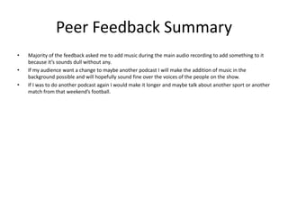 Peer Feedback Summary
• Majority of the feedback asked me to add music during the main audio recording to add something to it
because it’s sounds dull without any.
• If my audience want a change to maybe another podcast I will make the addition of music in the
background possible and will hopefully sound fine over the voices of the people on the show.
• If I was to do another podcast again I would make it longer and maybe talk about another sport or another
match from that weekend’s football.
 