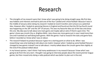 Research
• The strengths of my research were that I knew what I was going to be doing straight away. My first idea
was hobbies and interests and had to pick one of the four I picked and I chose football. Because it was in
the middle of January when doing my research I looked at recent transfers and rumours as a potential
idea. However after I looked at upcoming fixtures in England and found out that the FA Cup fourth round
was happening on the 28th and the 29th of January. This was my favourite idea out of the two and chose
this one. My idea was to talk about one main game and maybe add an extra if there’s spare time. The
game I chose was Lincoln City vs. Brighton &HA. I also chose one more game just in case I need more than
one and it worked out well doing both games. With the games I had to research the stats and game facts
before I recorded so I knew what I was on about.
• The research helped my product because it gave me a starting point on what to do. When I was
researching I was only looking to talk about one match, however when I looked ay some football fixtures I
changed to two games instead f one to talk about. I mainly talked about the Lincoln game then slightly at
the end of the podcast talked about
• In my honest opinion, I don’t think I had many weaknesses in my research because I knew what I was
going to do from the very start. I thought I was going to interview people about the recent premier league
games, but then moved onto doing a radio podcast which was better to plan out in the end.
 