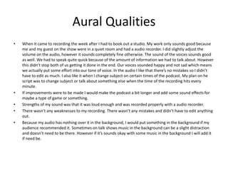 Aural Qualities
• When it came to recording the week after I had to book out a studio. My work only sounds good because
me and my guest on the show were in a quiet room and had a audio recorder. I did slightly adjust the
volume on the audio, however it sounds completely fine otherwise. The sound of the voices sounds good
as well. We had to speak quite quick because of the amount of information we had to talk about. However
this didn’t stop both of us getting it done in the end. Our voices sounded happy and not sad which means
we actually put some effort into our tone of voice. In the audio I like that there’s no mistakes so I didn’t
have to edit as much. I also like it when I change subject on certain times of the podcast. My plan on he
script was to change subject or talk about something else when the time of the recording hits every
minute.
• If improvements were to be made I would make the podcast a bit longer and add some sound effects for
maybe a type of game or something.
• Strengths of my sound was that it was loud enough and was recorded properly with a audio recorder.
• There wasn’t any weaknesses to my recording. There wasn’t any mistakes and didn’t have to edit anything
out.
• Because my audio has nothing over it in the background, I would put something in the background if my
audience recommended it. Sometimes on talk shows music in the background can be a slight distraction
and doesn’t need to be there. However if it’s sounds okay with some music in the background I will add it
if need be.
 