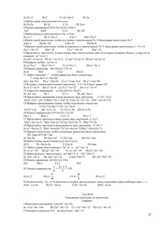 A) 2а+2 B) 2 C) 2а2
+2а+2 D) 2а
3.Найти сумму многочленов а+в и а-в
A) 2а-2в B) 2а C) 0 D) 2а-в
4.Решить уравнение(12,8-0,7у)+(0,5у-15,8)=1
A)2 B)20 C)-2 D) -20
5.Найти разность многочленов х+6у и 3-6у
A) х+3 B) х+12у-3 C)х-3 D)х-12у-3
6.Найти такой многочлен, чтобы его сумма с многочленом 2х+3 была равна многочлену 8х-7
A)6х-4 B)10х+10 C)6х-10 D)10х-4
7.Найдите такой многочлен, чтобы его разность с многочленом 7х+3 была равна многочлену х2
+7х -15
A)х2
+14х-12 B)х2
-18 C) х2
+14х-18 D)х2
-12
8.Представьте многочлен в виде суммы двух многочленов, один из которых содержит букву а ,а другой не
содержит ах2
+а+х+1
A) (ах2
+1)+(а+х) B) ах2
+ (х+а+1) C) (ах2
+х)+(а+1) D) (ах2
+а)+(х+1)
9.Раскрыть скобки -(а2
-5х-1)
A) -а2
-5х-1 B) а2
+5х+1 C) -а2
-5х+1 D)-а2
+5х+1
10.Решить уравнение (8х+9)-(2х+17)=16
A)-4 B)4 C)12 D)-12
11. Найти значение * , чтобы равенство было тождеством
* - (4ав -3в2
)=а2
-7ав+8в2
A)а2
-3ав+5в2
B) а2
+3ав-5в2
C) а2
+11ав+11в2
D) а2
-11ав+5в2
12.В сумме с каким многочленом многочлен 5 х2
-3х-9 будет равен 18?
A) -5 х2
+3х-9 B)5 х2 -
3х+9 C) -5 х2
+3х+27 D) -5 х2
+3х+9
13.Упростить выражение -в2
-(3в-2в2
)+(1+3в-в2
)
A) -3в2
+6в B) 1 C) -1 D) -4в2
+6в+1
14.Представить выражение в виде разности двух двучленов х3
+2х2
-3х-5
A) (х3
+2х2
) –(3х+5) B)(х3
+2х2
) +(3х+5) C)3х+(х3
+2х2
-5) D)х3
–(3х-2х2
+5)
15.Выбрать пропущенные члены, чтобы получилось тождество
(*-6у+13)-(9у2
-*+9)= 2у2
+3у-4
A) 7у2
и 3у B) -7у2
и -3у C)-11у2
и -9у D)11у2
и 9у
16.Решите неравенство (19+2х)-(7х-11)>25
A)х<-1 B)х<1 C) х>-1 D) х>1
17.Представить трехчлен в виде суммы двух двучленов у2
-3у-7
A)(у2
+2у)+(у-7) B)(у2
-2у)+(у-7) C)(у2
-5у)+(2у-7) D)(у2
-7)+3у
18.Представить трехчлен в виде разности двух двучленов х2
+8х+7
A) (х2
+9х)-(х-7) B)(х2
+4х)-(4х-7) C) (х+4х)-(х-7) D)(х2
+10х)-(2х+7)
19.Найдите многочлен, чтобы следующее равенство было тождеством
М - (4ав-3в2
)=8в2
-7ав
A) 3ав-5в2
B) 3ав-11в2
C) 5в2
-3ав D) 11в2
-3ав
20.Найти сумму многочленов (а-в)+(в-с)+(с-а)
A) 0 B) -2в-2с-2а C)-2в-2с D) 2авс
21. Найти сумму многочленов а3
-3а2
+4 и -2а3
+2а2
+6
A) -а3
-а2
+10 B)-2а3
+5а2
+10 C) -а3
-5а2
+10 D)-2а3
-5а2
+10
22.Найти разность многочленов -m3
-4m2
+3 и -3m3
+5m2
+7.
A) -2m3
+m2
-4 B) -4m3
+m2
+10 C)2m3
-9m2
-4 D) -3m3
-9m2
+10
23.Решить уравнение -8х+(4+3х)=10-х
A)2 B)-2 C)-1 D)1
24. Решить неравенство 0
3
32
6
≤
+
−
хх
A) х≥-2 B) х≥
4
3
C) х≥
3
4
D) х≤-2
25.В многочлене 5х2
-х+4,заключите в скобки два последних члена, подставив перед скобками знак « - »
A)5х2
-(-х-4) B) 5х2
+(4-х) C)5х2
+(х+4) D)5х2
-(х-4)
Тест№10
Умножение одночлена на многочлен.
I вариант.
1.Выполните умножение 1,5х(-8х2
+4х-14)
A) -12х3
+4х2
-14х B) 12х3
+6х2
-21 C) -12х3
+6х2
-21 D)-12х3
+4х-14
2.Умножить одночлен 3а2
х на многочлен -4ах2
+х3
27
 