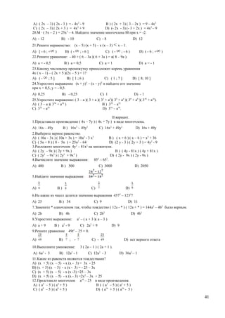 A) ( 2х – 3) ( 2х - 3 ) = - 4х2
- 9 B ) ( 2х + 3) ( 3 – 2х ) = 9 – 4х2
C) ( 2х – 3) ( 2х + 3 ) = 4х2
+ 9 D) (- 2х - 3) (- 3 + 2х ) = 4х2
– 9
20.М ∙ ( 5х – 2 ) = 25х2
– 4. Найдите значение многочлена М при х = -2.
A) - 12 B) - 10 C) - 8 D) 12
21.Решите неравенство: (х – 5) (х + 5) – х (х – 3) х – 1.
A) [ - 6 ; + ) B) ( - ; - 6 ] C) ( - ; - 6 ) D) ( - 6 ; + )
22.Решите уравнение: - 40 + ( 6 – 3а )( 6 + 3а ) = а( 8 – 9а ).
A) а = - 0,5 B ) а = 0,5 C) а = 1 D) а = - 1
23.Какому числовому промежутку принадлежит корень уравнения
4х ( х – 1) – ( 2х + 5 )(2х – 5 ) = 1?
A) ( - ; 5 ] B) [ 1 ; 6 ) C) ( 1 ; 7 ] D) [ 8; 10 ]
24.Упростите выражение (х + у)2
– (х – у)2
и найдите его значение
при х = 0,5, у = - 0,5.
A) 0,25 B) - 0,25 C) 1 D) - 1
25.Упростите выражение: ( 3 – а )( 3 + а )( 32
+ а2
)( 34
+ а4
)( 38
+ а8
)( 316
+ а16
).
A) ( 3 – а )( 316
+ а16
) B ) 332
– а32
C) 332
– а16
D) 316
– а16
.
II вариант.
1.Представьте произведение ( 4х – 7у ) ( 4х + 7у ) в виде многочлена.
A) 16х – 49у B ) 16х2
– 49у2
C) 16х2
+ 49у2
D) 16х + 49у
2.Выберите верное равенство.
A) ( 10а – 3х ) ( 10а + 3х ) = 10а2
- 3 х2
B ) ( х + 6 ) ( х – 6 ) = х2
+ 36
C) ( 5n + 8 ) ( 8 - 5n ) = 25n2
– 64 D) (2 y - 3 ) ( 2y + 3 ) = 4y2
- 9
3.Разложите многочлен 4у2
– 81х2
на множители.
A) ( 2у – 9х ) ( 2у + 9х ) B ) ( 4у - 81х ) ( 4у + 81х )
C) ( 2y2
– 9х2
) ( 2y2
+ 9х2
) D) ( 2y - 9х ) ( 2y - 9х )
4.Вычислите значение выражения: 852
– 652
.
A) 400 B ) 500 C) 3000 D) 2050
5.Найдите значение выражения:
A) B ) C) D)
6.На какие из чисел делится значение выражения 4572
– 1232
?
A) 25 B ) 34 C) 9 D) 11
7.Замените * одночленом так, чтобы тождество ( 12a - * ) ( 12a + * ) = 144a2
– 4b2
было верным.
A) 2b B) 4b C) 2b2
D) 4b2
8.Упростите выражение: a2
– ( a + 3 )( a – 3 )
A) a + 9 B ) a2
- 9 C) 2a2
+ 9 D) 9
9.Решите уравнение 49t2
– 25 = 0.
A) B) ; - C) - D) нет верного ответа
10.Выполните умножение: 3 ( 2а – 1 ) ( 2а + 1 ).
A) 6а2
- 3 B) 12а2
- 1 C) 12а2
- 3 D) 36а2
– 1
11.Какие из равенств являются тождествами?
A) (х + 5) (х – 5) - х (х - 3) = 3х - 25
B) (х + 5) (х – 5) - х (х - 3) = - 25 – 3х
C) (х + 5) (х – 5) - х (х -3) =25 – 3х
D) (х + 5) (х – 5) - х (х - 3) =2х2
– 3х + 25
12.Представьте многочлен а16
– 25 в виде произведения.
A) ( а4
– 5 ) ( а4
+ 5 ) B ) ( а2
– 5 ) ( а2
+ 5 )
C) ( а8
– 5 ) ( а8
+ 5 ) D) ( а16
+ 5 ) ( а16
- 5 )
41
 