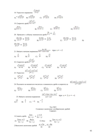 18. Упростите выражение
A) B) C) D)
19. Сократите дробь
A) B) C) D)
20. Приведите к общему знаменателю дроби
A) B) C) D)
21. Найдите значение выражения
A) B) C) D)
22. Сократите дробь
A) B) C) D)
23. Упростите
A) B) C) D)
24. Разложите на множители числитель и знаменатель дроби и сократите ее
A) B) C) D)
25. Найдите значение выражения
A) B) C) D)
Тест №21
Сложение и вычитание алгебраических дробей.
I вариант.
1.Сложить дроби
ух
ах
−3
2
и
ух
у
−
+
3
2
A)
ух
аху
−
+
3
22
B)
ух
аху
−3
4
C) 4аху D)
ух
уах
−
++
3
22
2.Выполнить вычитание дробей −
+
с
ва
2
2
с
ва
2
4−
61
 