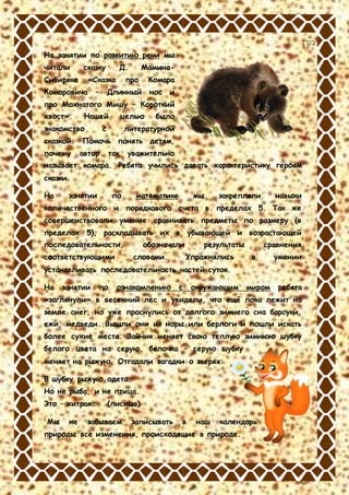 ‫בס&ܴǳ;ד‬
На занятии по развитию речи мы
читали сказку Д. Мамина-
Сибиряка «Сказка про Комара
Комаровича – Длинный нос и
про Мохнатого Мишу – Короткий
хвост». Нашей целью было
знакомство с литературной
сказкой. Помочь понять детям,
почему автор так уважительно
называет комара. Ребята учились давать характеристику героям
сказки.
На занятии по математике мы закрепляли навыки
количественного и порядкового счета в пределах 5. Так же
совершенствовали умение сравнивать предметы по размеру (в
пределах 5), раскладывать их в убывающей и возрастающей
последовательности, обозначали результаты сравнения
соответствующими словами. Упражнялись в умении
устанавливать последовательность частей суток.
На занятии по ознакомлению с окружающим миром ребята
«заглянули» в весенний лес и увидели, что ещё пока лежит на
земле снег, но уже проснулись от долгого зимнего сна барсуки,
ежи, медведи. Вышли они из норы или берлоги и пошли искать
более сухие места. Зайчик меняет свою теплую зимнюю шубку
белого цвета на серую, белочка – серую шубку
меняет на рыжую. Отгадали загадки о зверях:
В шубку рыжую одета.
Но не рыба, и не птица.
Это – хитрая… (лисица)
Мы не забываем записывать в наш календарь
природы все изменения, происходящие в природе.
 