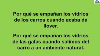 Por qué se empañan los vidrios
de los carros cuando acaba de
llover.
Por qué se empañan los vidrios
de las gafas cuando salimos del
carro a un ambiente natural.
 