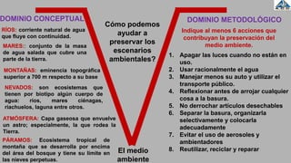 El medio
ambiente
RÍOS: corriente natural de agua
que fluye con continuidad.
Cómo podemos
ayudar a
preservar los
escenarios
ambientales?
Indique al menos 6 acciones que
contribuyan la preservación del
medio ambiente.
1. Apagar las luces cuando no están en
uso.
2. Usar racionalmente el agua
3. Manejar menos su auto y utilizar el
transporte público.
4. Reflexionar antes de arrojar cualquier
cosa a la basura.
5. No derrochar artículos desechables
6. Separar la basura, organizarla
selectivamente y colocarla
adecuadamente
7. Evitar el uso de aerosoles y
ambientadores
8. Reutilizar, reciclar y reparar
MARES:: conjunto de la masa
de agua salada que cubre una
parte de la tierra.
MONTAÑAS: eminencia topográfica
superior a 700 m respecto a su base
NEVADOS: son ecosistemas que
tienen por biotipo algún cuerpo de
agua: ríos, mares ciénagas,
riachuelos, laguna entre otros.
ATMÓSFERA: Capa gaseosa que envuelve
un astro; especialmente, la que rodea la
Tierra.
PÁRAMOS: Ecosistema tropical de
montaña que se desarrolla por encima
del área del bosque y tiene su límite en
las nieves perpetuas.
DOMINIO CONCEPTUAL DOMINIO METODOLÓGICO
 