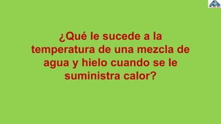 ¿Qué le sucede a la
temperatura de una mezcla de
agua y hielo cuando se le
suministra calor?
 