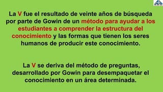 La V fue el resultado de veinte años de búsqueda
por parte de Gowin de un método para ayudar a los
estudiantes a comprender la estructura del
conocimiento y las formas que tienen los seres
humanos de producir este conocimiento.
La V se deriva del método de preguntas,
desarrollado por Gowin para desempaquetar el
conocimiento en un área determinada.
 