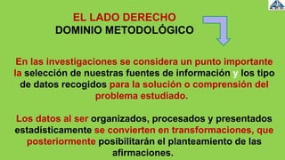 En las investigaciones se considera un punto importante
la selección de nuestras fuentes de información y los tipo
de datos recogidos para la solución o comprensión del
problema estudiado.
Los datos al ser organizados, procesados y presentados
estadísticamente se convierten en transformaciones, que
posteriormente posibilitarán el planteamiento de las
afirmaciones.
EL LADO DERECHO
DOMINIO METODOLÓGICO
 