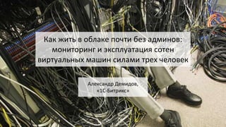 Как жить в облаке почти без админов:
мониторинг и эксплуатация сотен
виртуальных машин силами трех человек
Александр Демид...