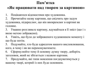 Пам’ятка
«Як працювати над твором за картиною»
1. Поцікавтеся відомостями про художника.
2. Прочитайте назву картини, що свідчить про задум
художника, підкреслює, що він виокремлює в картині як
головне.
3. Уважно розгляньте картину, вдумайтеся в її зміст (що і з
якою метою зображено).
4. Уявіть, що було до зображеного художником моменту і
що буде потім.
5. Подумайте, хто буде адресатом вашого висловлювання,
кого, в чому і як ви переконуватимете.
6. Сформулюйте тему й основну думку твору, доберіть
заголовок, який не збігається з назвою картини.
7. Продумайте, які типи мовлення поєднуватимуться у
вашому творі, котрий із них буде основним.
 