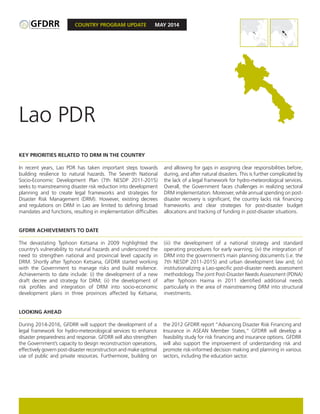 COUNTRY PROGRAM UPDATE MAY 2014
KEY PRIORITIES RELATED TO DRM IN THE COUNTRY
In recent years, Lao PDR has taken important steps towards
building resilience to natural hazards. The Seventh National
Socio-Economic Development Plan (7th NESDP 2011-2015)
seeks to mainstreaming disaster risk reduction into development
planning and to create legal frameworks and strategies for
Disaster Risk Management (DRM). However, existing decrees
and regulations on DRM in Lao are limited to defining broad
mandates and functions, resulting in implementation difficulties
and allowing for gaps in assigning clear responsibilities before,
during, and after natural disasters. This is further complicated by
the lack of a legal framework for hydro-meteorological services.
Overall, the Government faces challenges in realizing sectoral
DRM implementation. Moreover, while annual spending on post-
disaster recovery is significant, the country lacks risk financing
frameworks and clear strategies for post-disaster budget
allocations and tracking of funding in post-disaster situations.
GFDRR ACHIEVEMENTS TO DATE
The devastating Typhoon Ketsana in 2009 highlighted the
country’s vulnerability to natural hazards and underscored the
need to strengthen national and provincial level capacity in
DRM. Shortly after Typhoon Ketsana, GFDRR started working
with the Government to manage risks and build resilience.
Achievements to date include: (i) the development of a new
draft decree and strategy for DRM; (ii) the development of
risk profiles and integration of DRM into socio-economic
development plans in three provinces affected by Ketsana;
(iii) the development of a national strategy and standard
operating procedures for early warning; (iv) the integration of
DRM into the government’s main planning documents (i.e. the
7th NESDP 2011-2015) and urban development law and; (v)
institutionalizing a Lao-specific post-disaster needs assessment
methodology. The joint Post-Disaster Needs Assessment (PDNA)
after Typhoon Haima in 2011 identified additional needs
particularly in the area of mainstreaming DRM into structural
investments.
IBRD 40312
SEPTEMBER 2013
Lao PDR
IBRD 40312
SEPTEMBER 2013
LOOKING AHEAD
During 2014-2016, GFDRR will support the development of a
legal framework for hydro-meteorological services to enhance
disaster preparedness and response. GFDRR will also strengthen
the Government’s capacity to design reconstruction operations,
effectively govern post-disaster reconstruction and make optimal
use of public and private resources. Furthermore, building on
the 2012 GFDRR report “Advancing Disaster Risk Financing and
Insurance in ASEAN Member States,” GFDRR will develop a
feasibility study for risk financing and insurance options. GFDRR
will also support the improvement of understanding risk and
promote risk-informed decision making and planning in various
sectors, including the education sector.
IBRD 40312
SEPTEMBER 2013
 