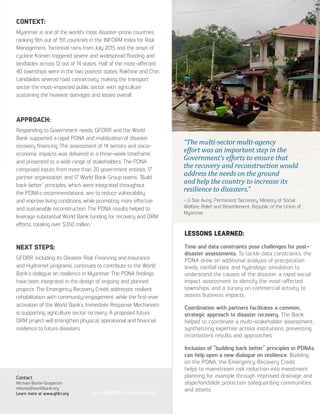 CONTEXT:
Myanmar is one of the world’s most disaster-prone countries,
ranking 9th out of 191 countries in the INFORM Index for Risk
Management. Torrential rains from July 2015 and the onset of
cyclone Komen triggered severe and widespread flooding and
landslides across 12 out of 14 states. Half of the most-affected
40 townships were in the two poorest states: Rakhine and Chin.
Landslides severed road connectivity, making the transport
sector the most-impacted public sector, with agriculture
sustaining the heaviest damages and losses overall.
APPROACH:
Responding to Government needs, GFDRR and the World
Bank supported a rapid PDNA and mobilization of disaster
recovery financing. The assessment of 14 sectors and socio-
economic impacts was delivered in a three-week timeframe
and presented to a wide range of stakeholders. The PDNA
comprised inputs from more than 20 government entities, 17
partner organization, and 17 World Bank Group teams. “Build
back better” principles, which were integrated throughout
the PDNA’s recommendations, aim to reduce vulnerability
and improve living conditions, while promoting more effective
and sustainable reconstruction. The PDNA results helped to
leverage substantial World Bank funding for recovery and DRM
efforts, totaling over $350 million.
NEXT STEPS:
GFDRR, including its Disaster Risk Financing and Insurance
and Hydromet programs, continues to contribute to the World
Bank’s dialogue on resilience in Myanmar. The PDNA findings
have been integrated in the design of ongoing and planned
projects. The Emergency Recovery Credit addresses resilient
rehabilitation with community-engagement, while the first-ever
activation of the World Bank’s Immediate Response Mechanism
is supporting agriculture sector recovery. A proposed future
DRM project will strengthen physical, operational and financial
resilience to future disasters.
Contact
Michael Bonte-Grapentin
mbonte@worldbank.org
Learn more at www.gfdrr.org
LESSONS LEARNED:
Time and data constraints pose challenges for post-
disaster assessments. To tackle data constraints, the
PDNA drew on additional analysis of precipitation
levels, rainfall data, and hydrologic simulation to
understand the causes of the disaster, a rapid social
impact assessment to identify the most-affected
townships, and a survey on commercial activity to
assess business impacts.
Coordination with partners facilitates a common,
strategic approach to disaster recovery. The Bank
helped to coordinate a multi-stakeholder assessment,
synthetizing expertise across institutions, preventing
inconsistent results and approaches.
Inclusion of “building back better” principles in PDNAs
can help open a new dialogue on resilience. Building
on the PDNA, the Emergency Recovery Credit
helps to mainstream risk reduction into investment
planning for example through improved drainage and
slope/landslide protection safeguarding communities
and assets.
*ALL MONETARY VALUES IN USD
“The multi-sector multi-agency
effort was an important step in the
Government’s efforts to ensure that
the recovery and reconstruction would
address the needs on the ground
and help the country to increase its
resilience to disasters.”
- U Soe Aung, Permanent Secretary, Ministry of Social
Welfare, Relief and Resettlement, Republic of the Union of
Myanmar
 