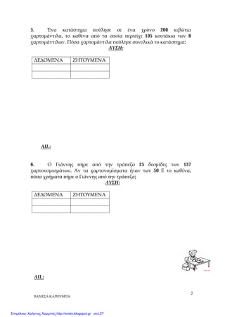 ΒΑΝΕΣΑ ΚΑΡΟΥΜΠΑ
2
5. Ένα κατάστημα πούλησε σε ένα χρόνο 206 κιβώτια
χαρτομάντιλα, το καθένα από τα οποία περιείχε 105 κουτάκια των 8
χαρτομάντιλων. Πόσα χαρτομάντιλα πούλησε συνολικά το κατάστημα;
ΛΥΣΗ:
ΔΕΔΟΜΕΝΑ ΖΗΤΟΥΜΕΝΑ
ΑΠ.:
6. Ο Γιάννης πήρε από την τράπεζα 25 δεσμίδες των 137
χαρτονομισμάτων. Αν τα χαρτονομίσματα ήταν των 50 Ε το καθένα,
πόσα χρήματα πήρε ο Γιάννης από την τράπεζα;
ΛΥΣΗ:
ΔΕΔΟΜΕΝΑ ΖΗΤΟΥΜΕΝΑ
ΑΠ.:
Επιμέλεια: Χρήστος Χαρμπής http://xristx.blogspot.gr σελ.27
 