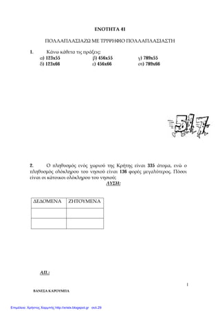 ΒΑΝΕΣΑ ΚΑΡΟΥΜΠΑ
1
ΕΝΟΤΗΤΑ 41
ΠΟΛΛΑΠΛΑΣΙΑΖΩ ΜΕ ΤΡΙΨΗΦΙΟ ΠΟΛΛΑΠΛΑΣΙΑΣΤΗ
1. Κάνω κάθετα τις πράξεις:
α) 123x55 β) 456x55 γ) 789x55
δ) 123x66 ε) 456x66 στ) 789x66
2. Ο πληθυσμός ενός χωριού της Κρήτης είναι 335 άτομα, ενώ ο
πληθυσμός ολόκληρου του νησιού είναι 136 φορές μεγαλύτερος. Πόσοι
είναι οι κάτοικοι ολόκληρου του νησιού;
ΛΥΣΗ:
ΔΕΔΟΜΕΝΑ ΖΗΤΟΥΜΕΝΑ
ΑΠ.:
Επιμέλεια: Χρήστος Χαρμπής http://xristx.blogspot.gr σελ.29
 