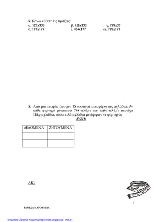 ΒΑΝΕΣΑ ΚΑΡΟΥΜΠΑ
3
5. Κάνω κάθετα τις πράξεις:
α. 123x333 β. 456x333 γ. 789x33
δ. 123x177 ε. 456x177 στ. 789x177
5. Από μια εταιρία έφυγαν 15 φορτηγά μεταφέροντας αχλάδια. Αν
κάθε φορτηγό μεταφέρει 740 τελάρα και κάθε τελάρο περιέχει
16kg αχλάδια, πόσα κιλά αχλάδια μετέφεραν τα φορτηγά;
ΛΥΣΗ:
ΔΕΔΟΜΕΝΑ ΖΗΤΟΥΜΕΝΑ
ΑΠ.:
Επιμέλεια: Χρήστος Χαρμπής http://xristx.blogspot.gr σελ.31
 